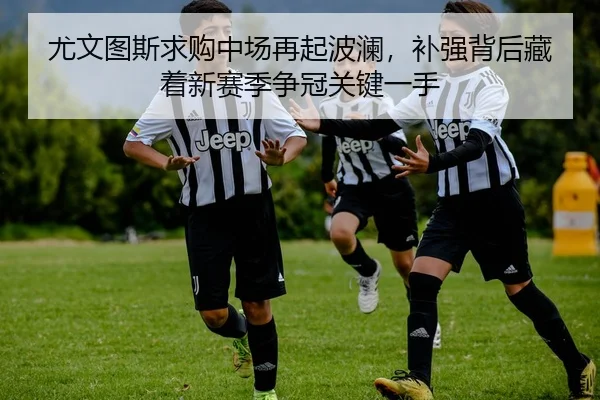 尤文图斯求购中场再起波澜，补强背后藏着新赛季争冠关键一手